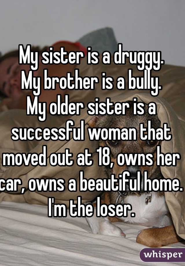 My sister is a druggy. 
My brother is a bully. 
My older sister is a successful woman that moved out at 18, owns her car, owns a beautiful home. 
I'm the loser. 