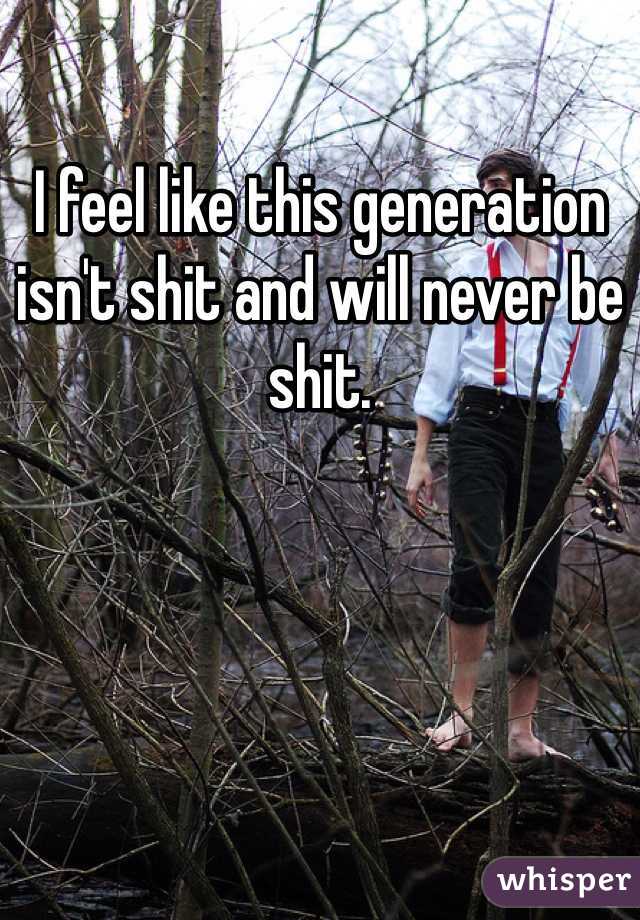 I feel like this generation isn't shit and will never be shit. 