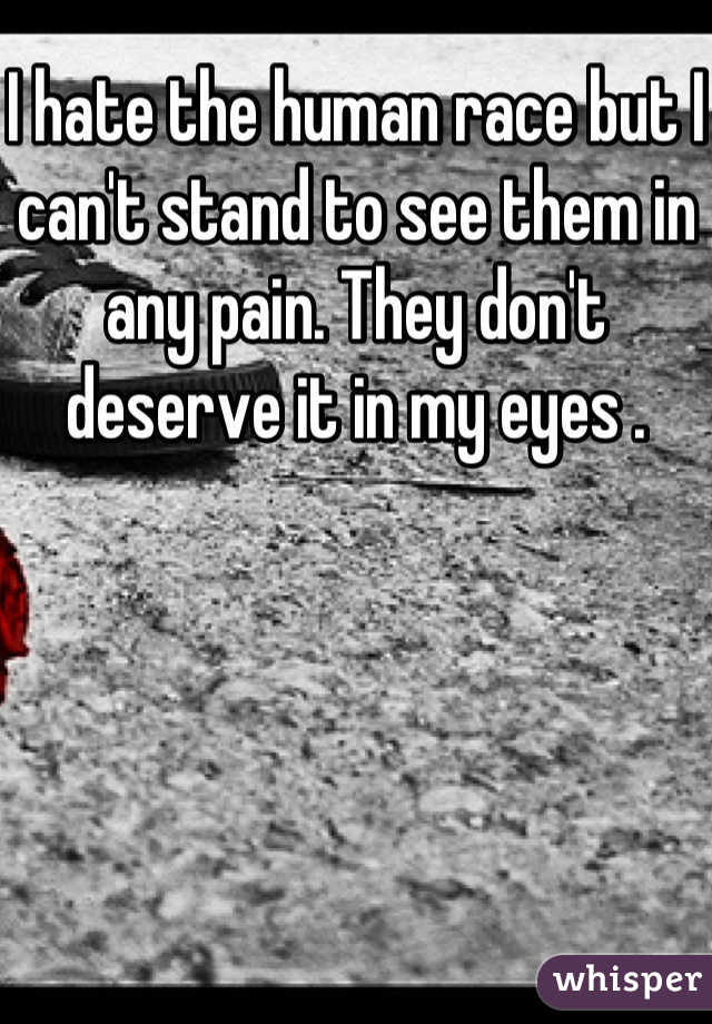 I hate the human race but I can't stand to see them in any pain. They don't deserve it in my eyes .