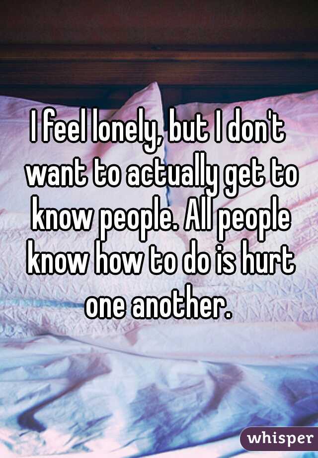 I feel lonely, but I don't want to actually get to know people. All people know how to do is hurt one another. 
