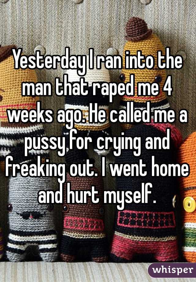 Yesterday I ran into the man that raped me 4 weeks ago. He called me a pussy for crying and freaking out. I went home and hurt myself.