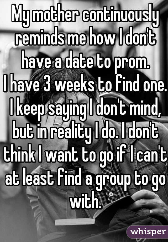 My mother continuously reminds me how I don't have a date to prom.
I have 3 weeks to find one.
I keep saying I don't mind, but in reality I do. I don't think I want to go if I can't at least find a group to go with. 