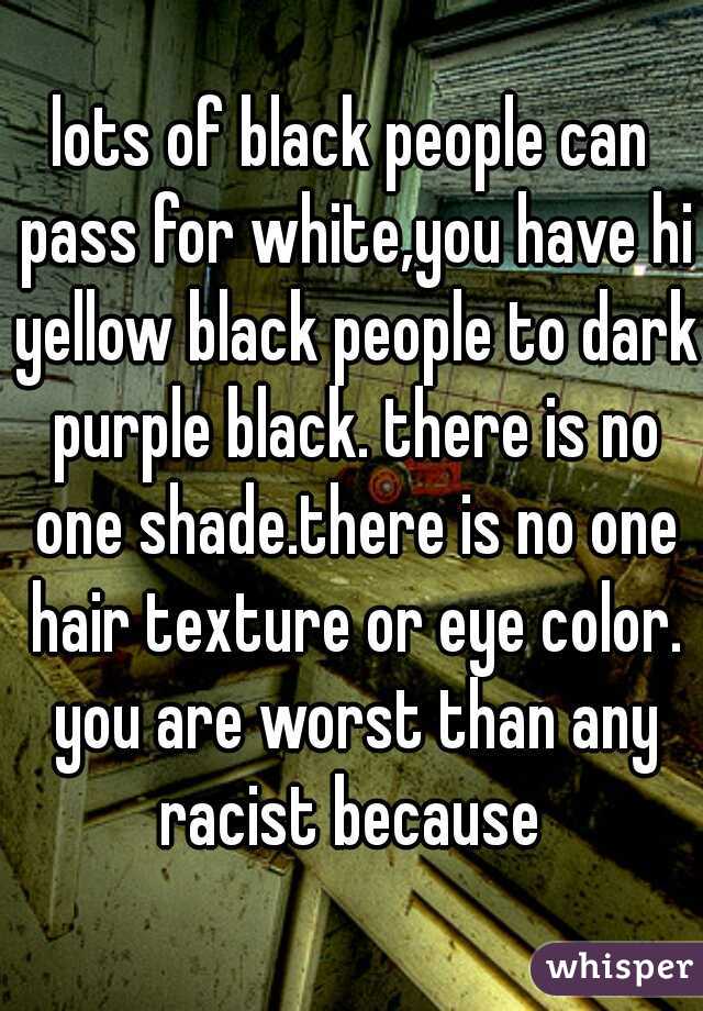 lots of black people can pass for white,you have hi yellow black people to dark purple black. there is no one shade.there is no one hair texture or eye color. you are worst than any racist because 