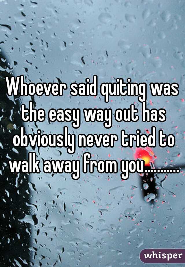 Whoever said quiting was the easy way out has obviously never tried to walk away from you...........