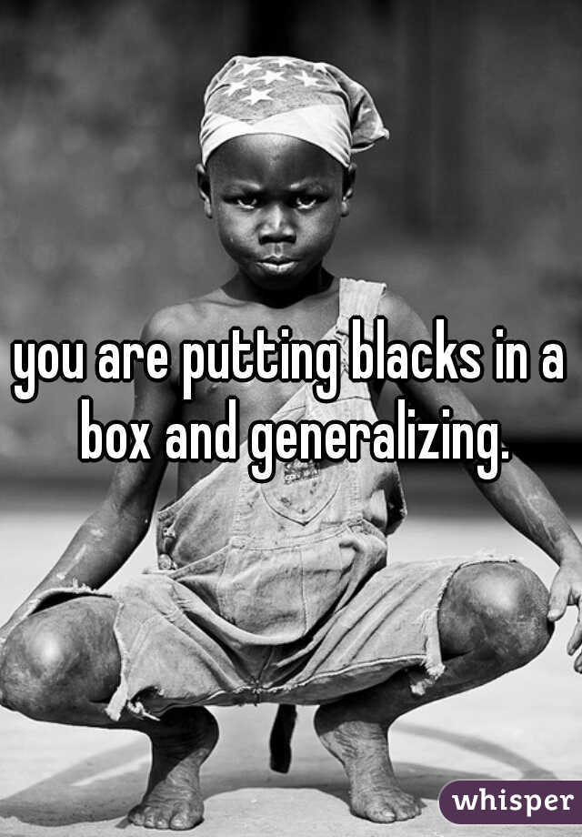 you are putting blacks in a box and generalizing.
