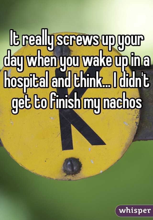 It really screws up your day when you wake up in a hospital and think... I didn't get to finish my nachos 