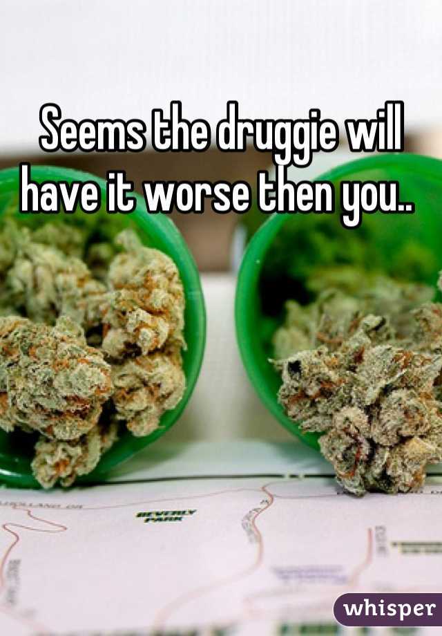 Seems the druggie will have it worse then you.. 