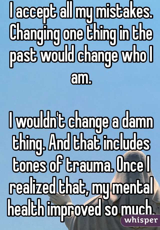 I accept all my mistakes. Changing one thing in the past would change who I am. 

I wouldn't change a damn thing. And that includes tones of trauma. Once I realized that, my mental health improved so much.
