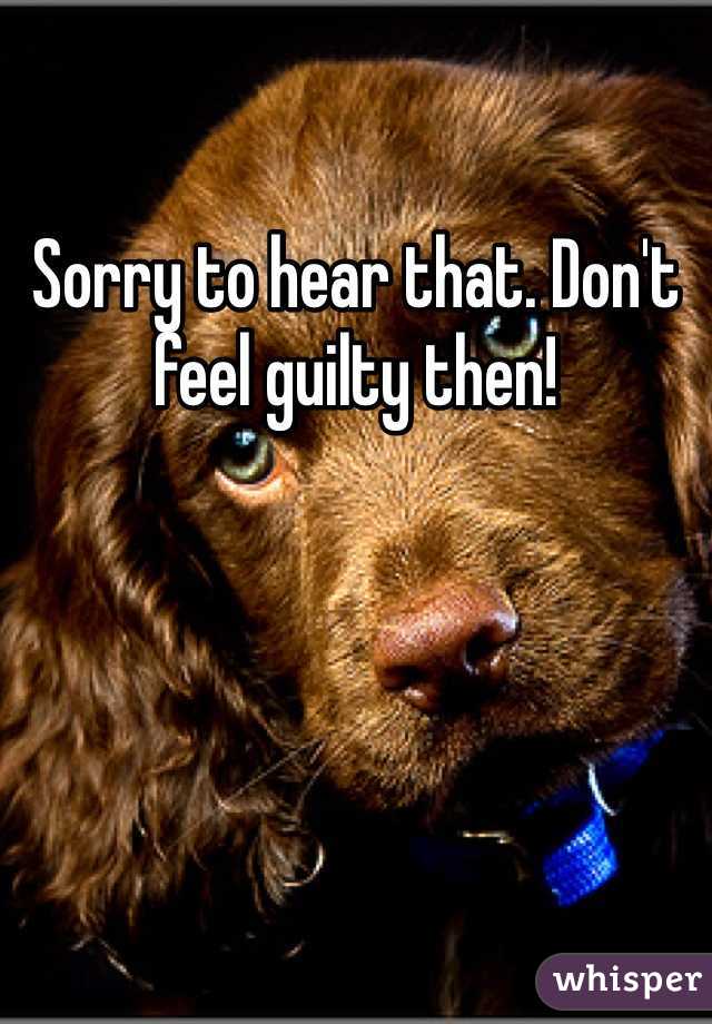 Sorry to hear that. Don't feel guilty then!