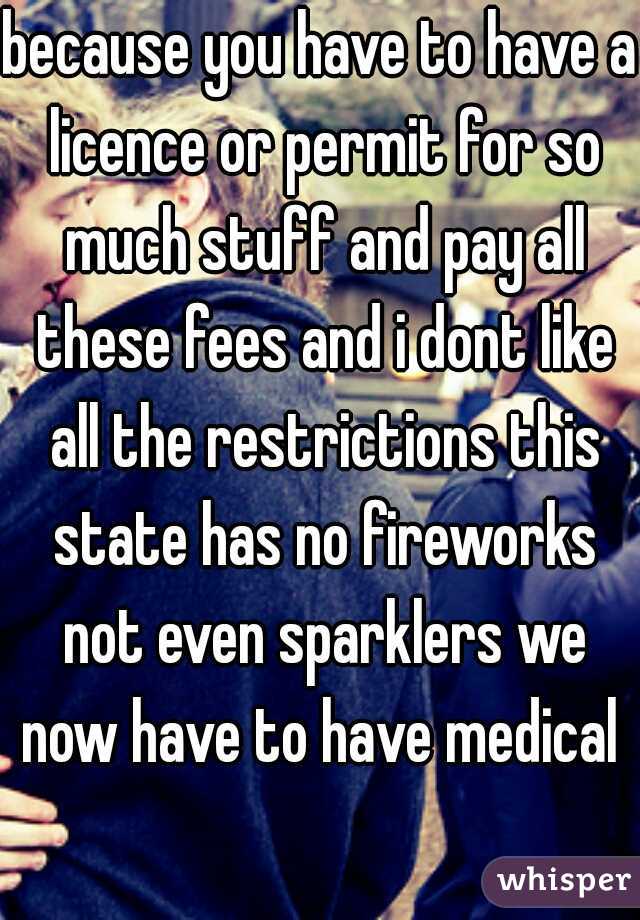 because you have to have a licence or permit for so much stuff and pay all these fees and i dont like all the restrictions this state has no fireworks not even sparklers we now have to have medical 