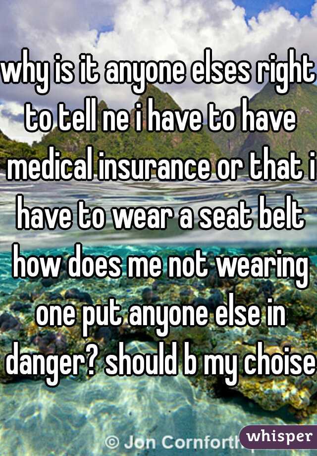 why is it anyone elses right to tell ne i have to have medical insurance or that i have to wear a seat belt how does me not wearing one put anyone else in danger? should b my choise