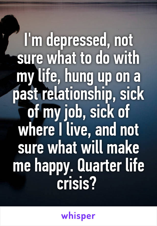 I'm depressed, not sure what to do with my life, hung up on a past relationship, sick of my job, sick of where I live, and not sure what will make me happy. Quarter life crisis? 