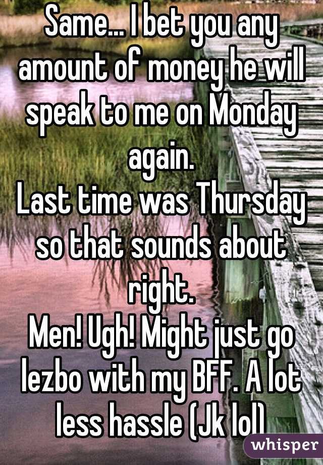 Same... I bet you any amount of money he will speak to me on Monday again. 
Last time was Thursday so that sounds about right. 
Men! Ugh! Might just go lezbo with my BFF. A lot less hassle (Jk lol)