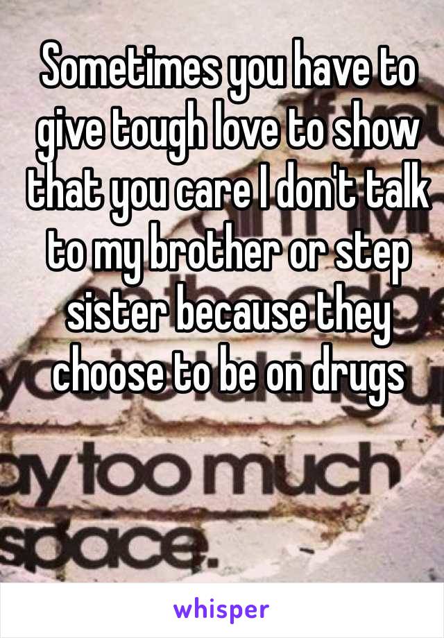 Sometimes you have to give tough love to show that you care I don't talk to my brother or step sister because they choose to be on drugs