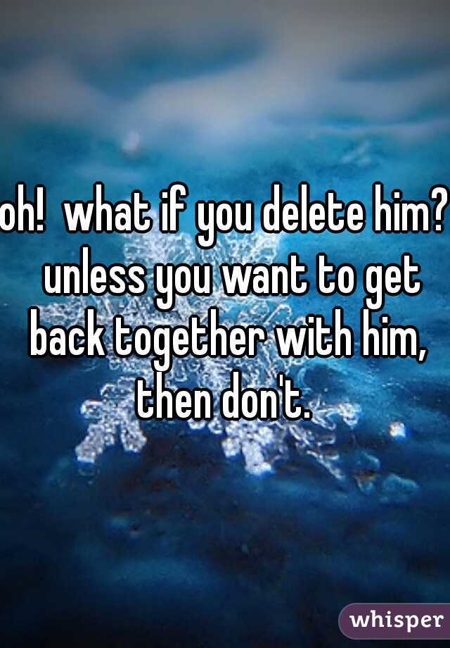 oh!  what if you delete him?  unless you want to get back together with him, then don't. 