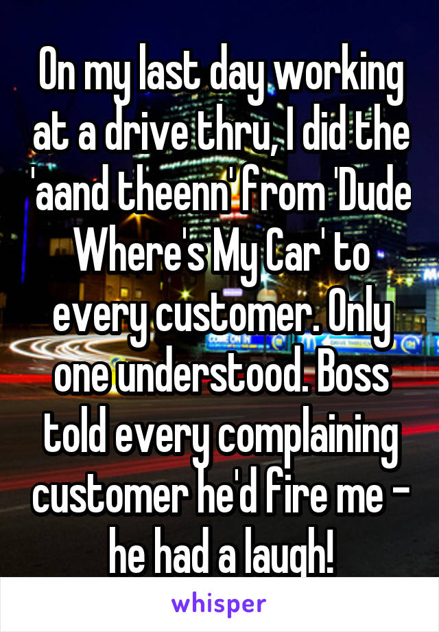 On my last day working at a drive thru, I did the 'aand theenn' from 'Dude Where's My Car' to every customer. Only one understood. Boss told every complaining customer he'd fire me - he had a laugh!