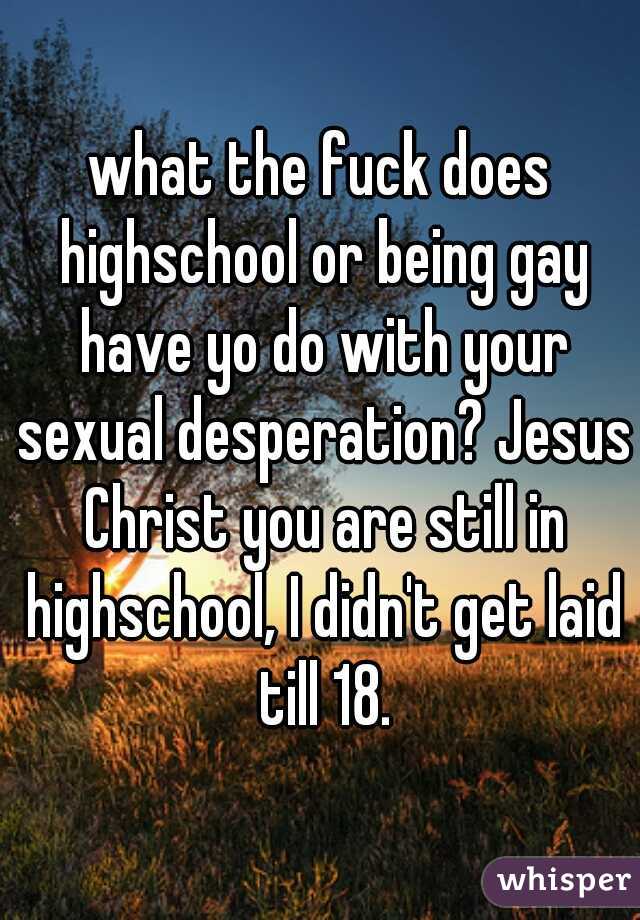 what the fuck does highschool or being gay have yo do with your sexual desperation? Jesus Christ you are still in highschool, I didn't get laid till 18.