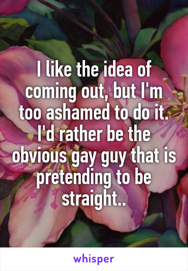 I like the idea of coming out, but I'm too ashamed to do it. I'd rather be the obvious gay guy that is pretending to be straight..
