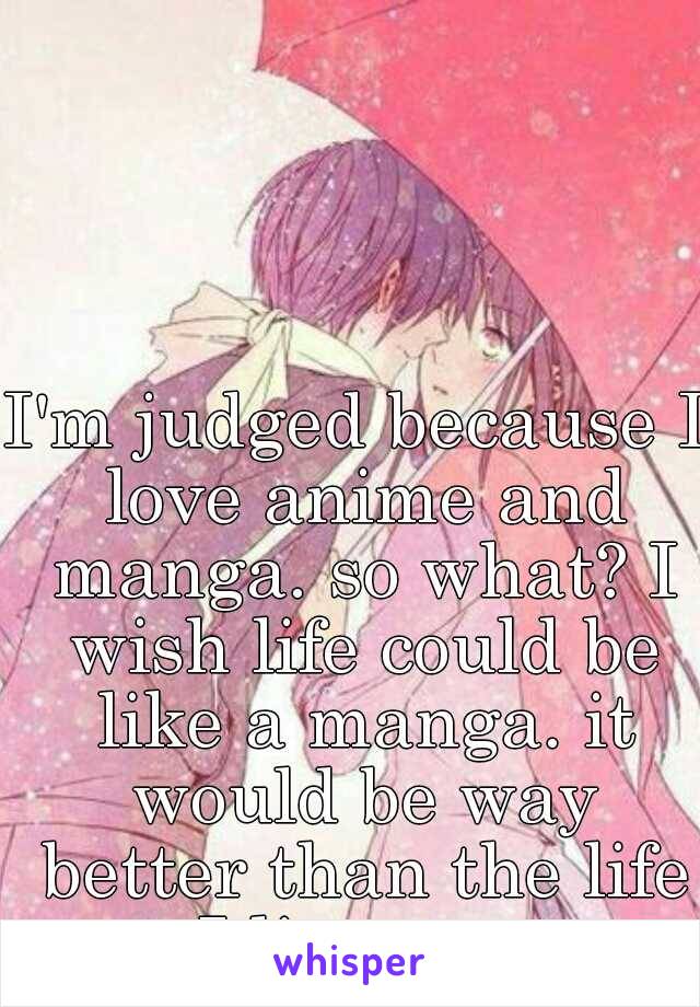 I'm judged because I love anime and manga. so what? I wish life could be like a manga. it would be way better than the life I live now