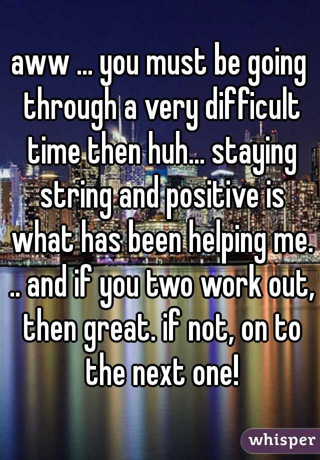 aww ... you must be going through a very difficult time then huh... staying string and positive is what has been helping me. .. and if you two work out, then great. if not, on to the next one!