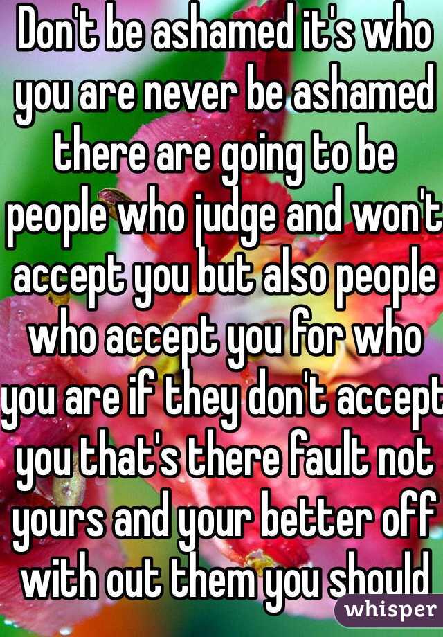 Don't be ashamed it's who you are never be ashamed there are going to be people who judge and won't accept you but also people who accept you for who you are if they don't accept you that's there fault not yours and your better off with out them you should be happy 