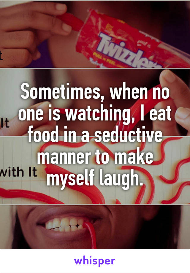 Sometimes, when no one is watching, I eat food in a seductive manner to make myself laugh.