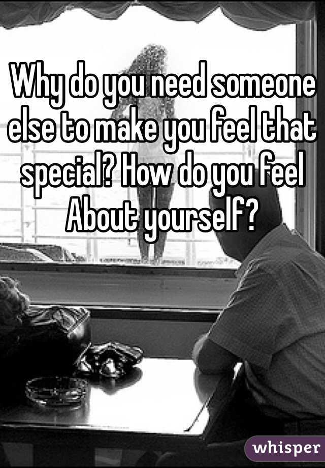 Why do you need someone else to make you feel that special? How do you feel About yourself?
