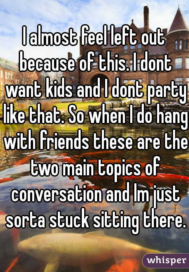 I almost feel left out because of this. I dont want kids and I dont party like that. So when I do hang with friends these are the two main topics of conversation and Im just sorta stuck sitting there.