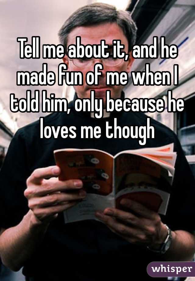 Tell me about it, and he made fun of me when I told him, only because he loves me though 
