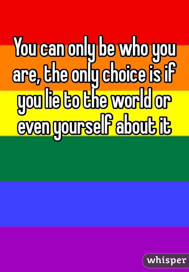 You can only be who you are, the only choice is if you lie to the world or even yourself about it 