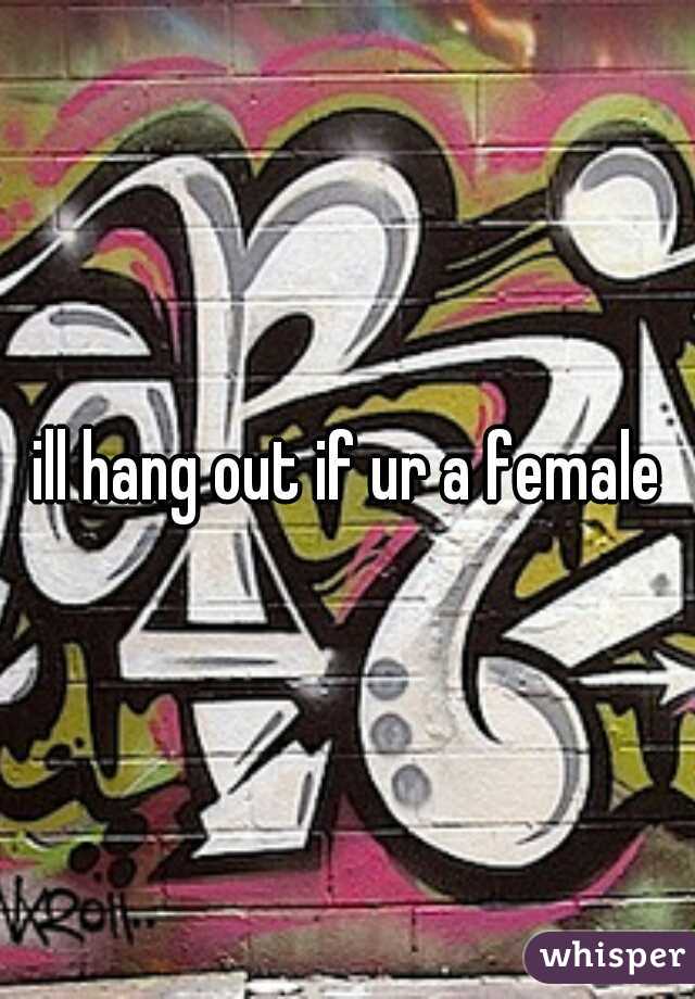 ill hang out if ur a female