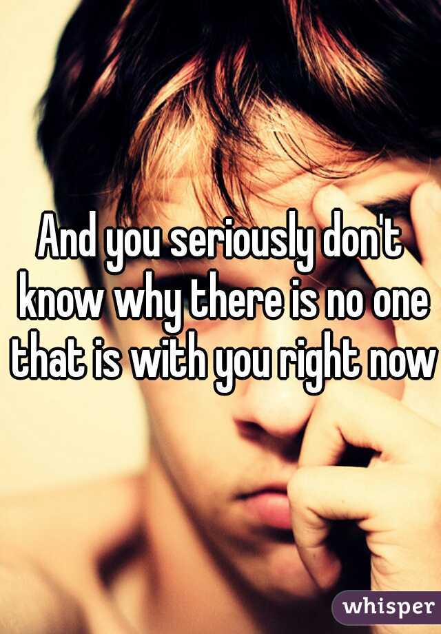 And you seriously don't know why there is no one that is with you right now
