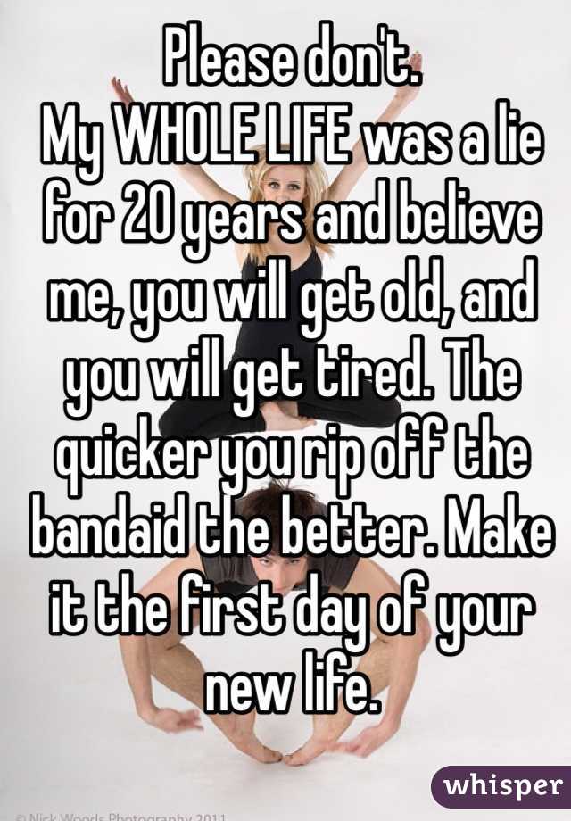 Please don't. 
My WHOLE LIFE was a lie for 20 years and believe me, you will get old, and you will get tired. The quicker you rip off the bandaid the better. Make it the first day of your new life. 