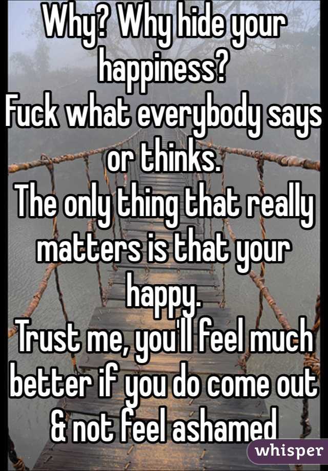 Why? Why hide your happiness?
Fuck what everybody says or thinks.
The only thing that really matters is that your happy.
Trust me, you'll feel much better if you do come out & not feel ashamed