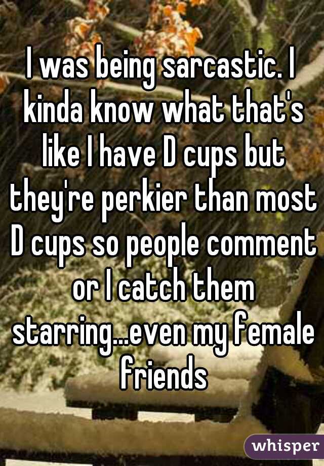 I was being sarcastic. I kinda know what that's like I have D cups but they're perkier than most D cups so people comment or I catch them starring...even my female friends