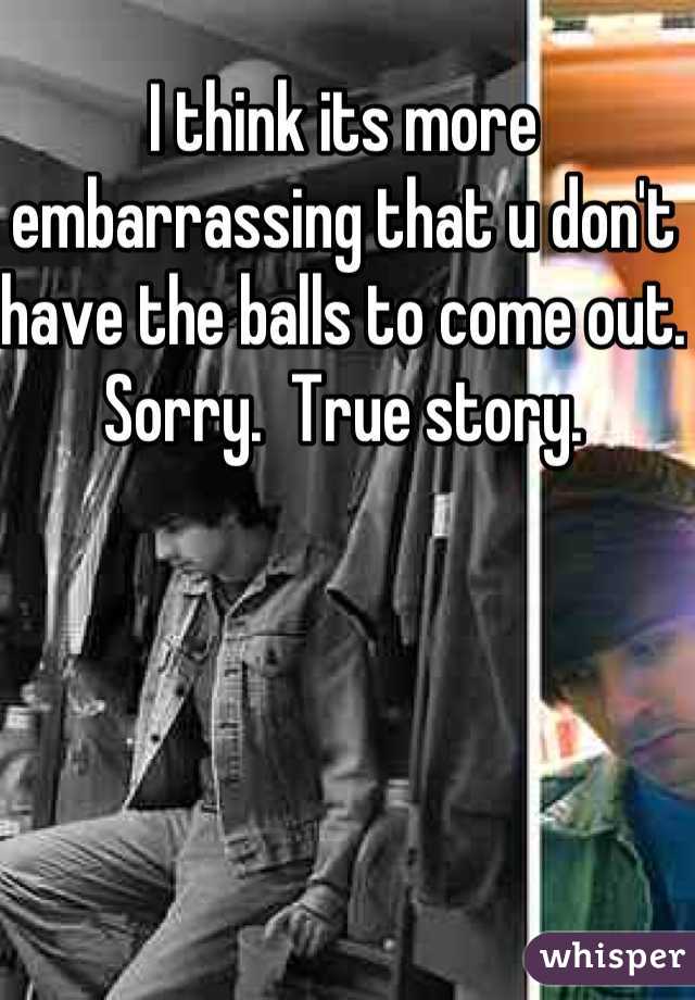 I think its more embarrassing that u don't have the balls to come out.  Sorry.  True story.