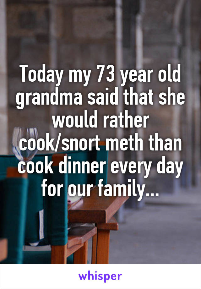 Today my 73 year old grandma said that she would rather cook/snort meth than cook dinner every day for our family...
 