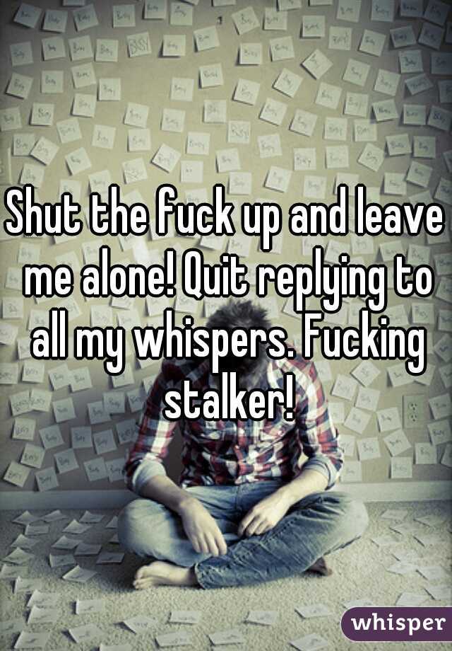 Shut the fuck up and leave me alone! Quit replying to all my whispers. Fucking stalker!