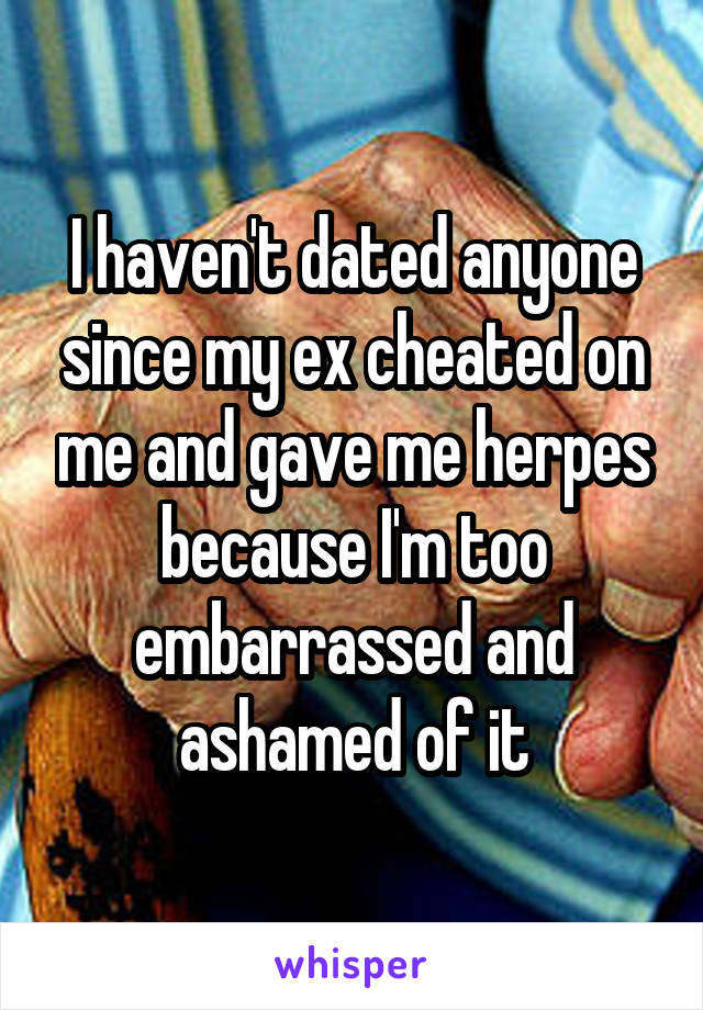 I haven't dated anyone since my ex cheated on me and gave me herpes because I'm too embarrassed and ashamed of it