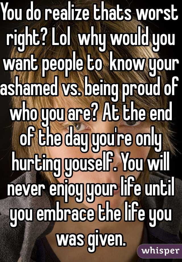 You do realize thats worst right? Lol  why would you want people to  know your ashamed vs. being proud of who you are? At the end of the day you're only hurting youself. You will never enjoy your life until you embrace the life you was given.