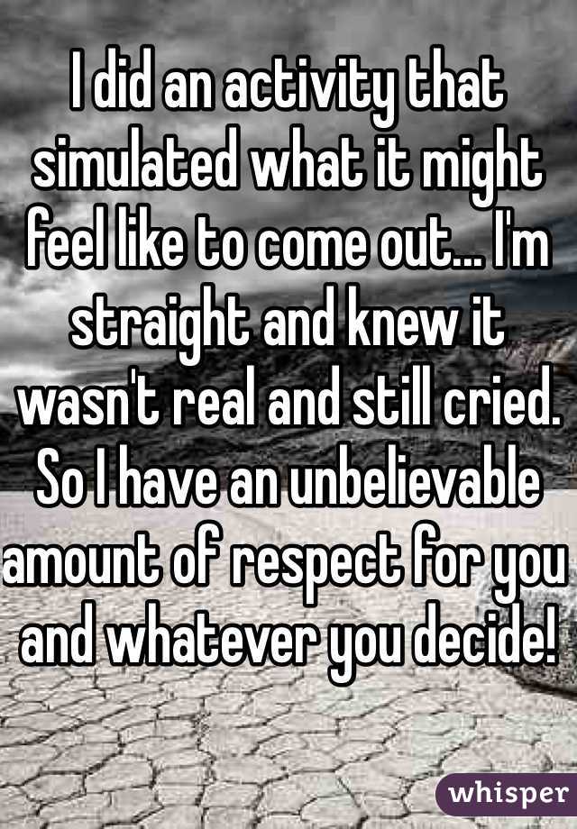 I did an activity that simulated what it might feel like to come out... I'm straight and knew it wasn't real and still cried. So I have an unbelievable amount of respect for you and whatever you decide!