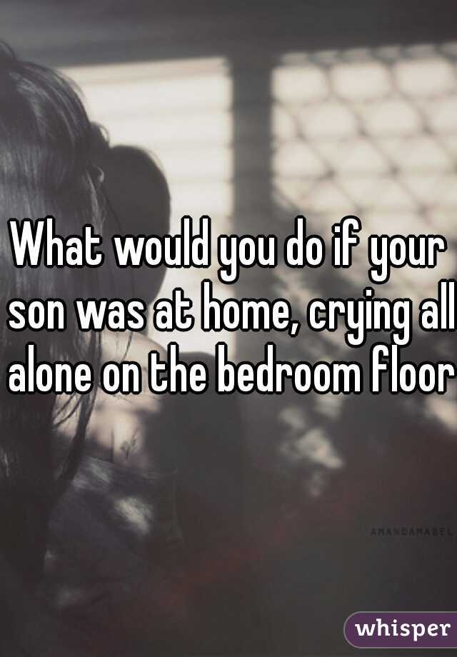 what-would-you-do-if-your-son-was-at-home-crying-all-alone-on-the