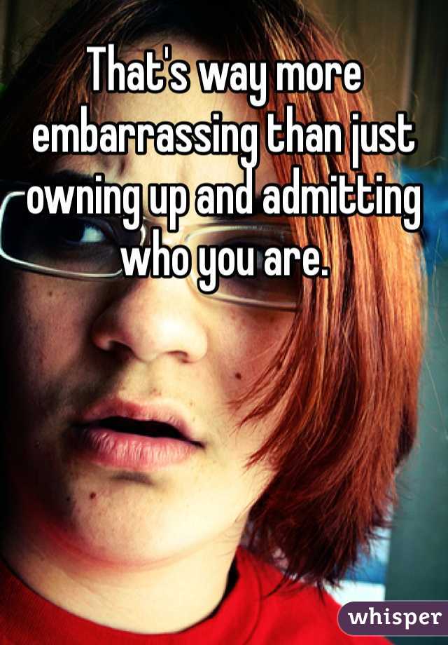 That's way more embarrassing than just owning up and admitting who you are. 