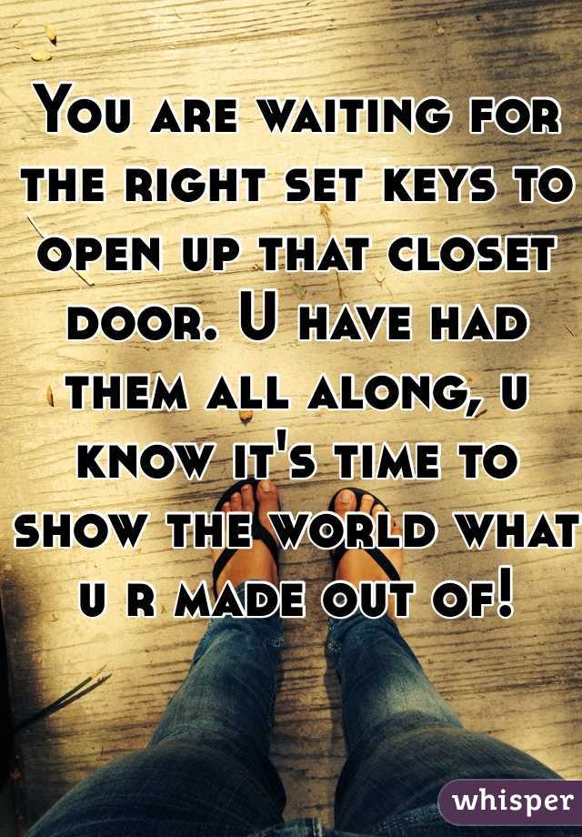 You are waiting for the right set keys to open up that closet door. U have had them all along, u know it's time to show the world what u r made out of!