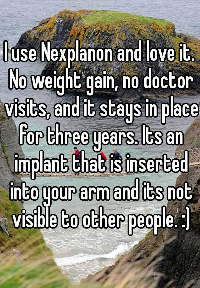 I use Nexplanon and love it. No weight gain, no doctor visits, and it