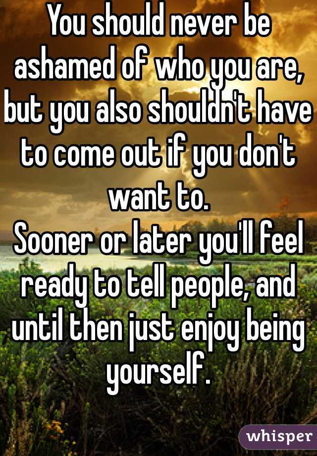 You should never be ashamed of who you are, but you also shouldn't have to come out if you don't want to.
Sooner or later you'll feel ready to tell people, and until then just enjoy being yourself. 