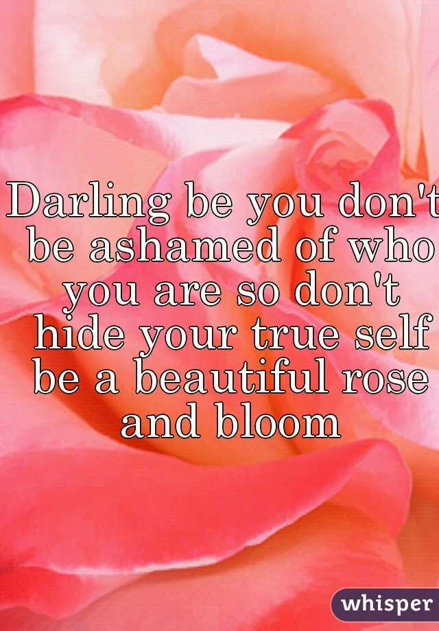 Darling be you don't be ashamed of who you are so don't hide your true self be a beautiful rose and bloom