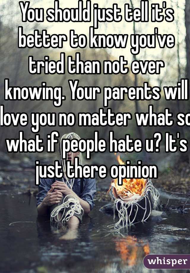 You should just tell it's better to know you've tried than not ever knowing. Your parents will love you no matter what so what if people hate u? It's just there opinion 