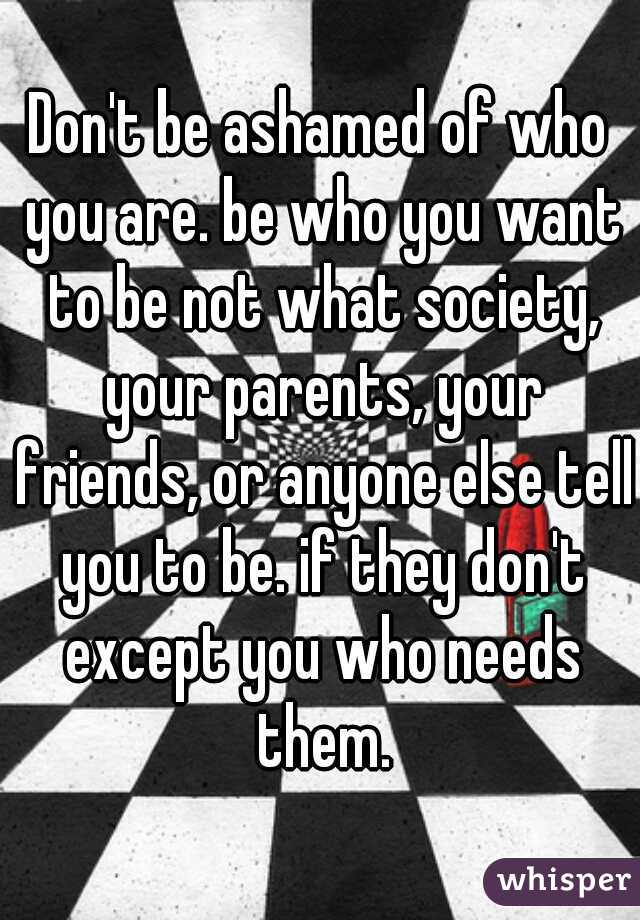 Don't be ashamed of who you are. be who you want to be not what society, your parents, your friends, or anyone else tell you to be. if they don't except you who needs them.