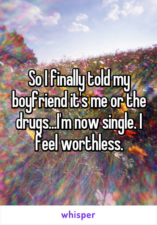 So I finally told my boyfriend it's me or the drugs...I'm now single. I feel worthless.